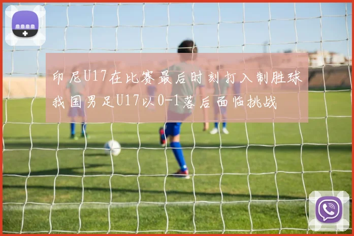 印尼U17在比赛最后时刻打入制胜球我国男足U17以0-1落后面临挑战