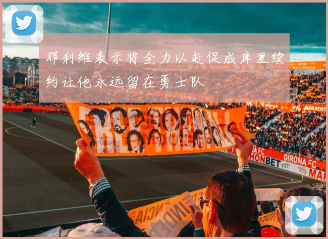 邓利维表示将全力以赴促成库里续约让他永远留在勇士队