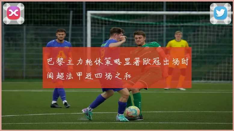 巴黎主力轮休策略显著欧冠出场时间超法甲近四场之和