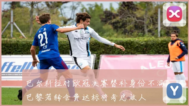 巴尔科拉对欧冠决赛替补身份不满巴黎若转会费达标将考虑放人