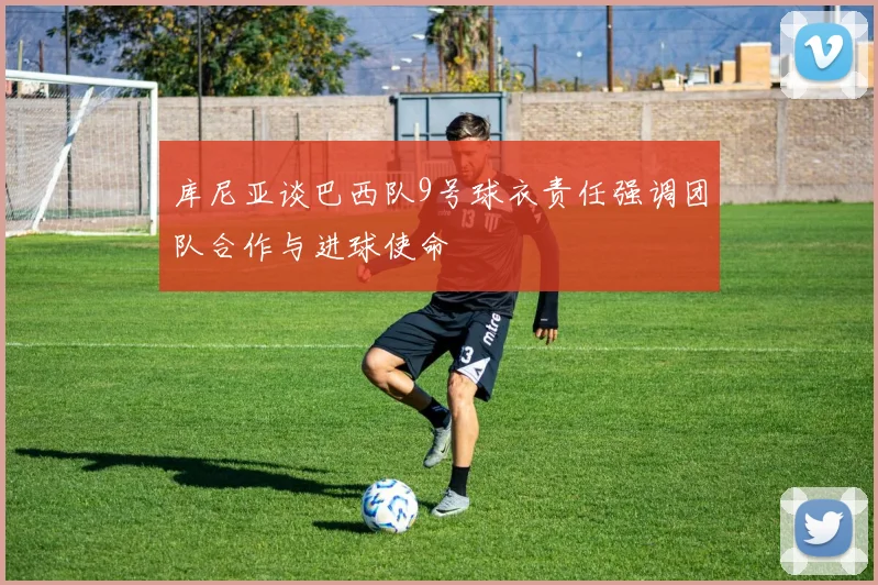 库尼亚谈巴西队9号球衣责任强调团队合作与进球使命