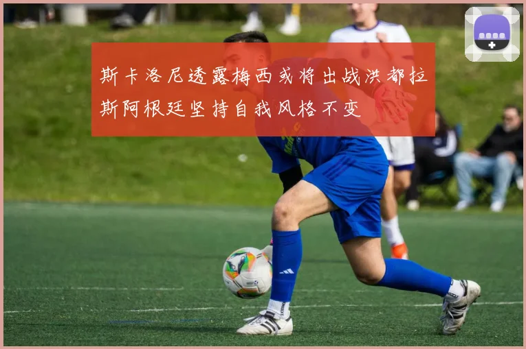 斯卡洛尼透露梅西或将出战洪都拉斯阿根廷坚持自我风格不变