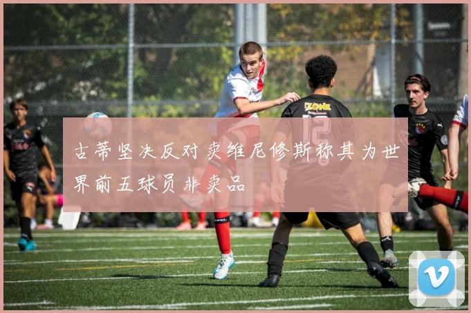 古蒂坚决反对卖维尼修斯称其为世界前五球员非卖品