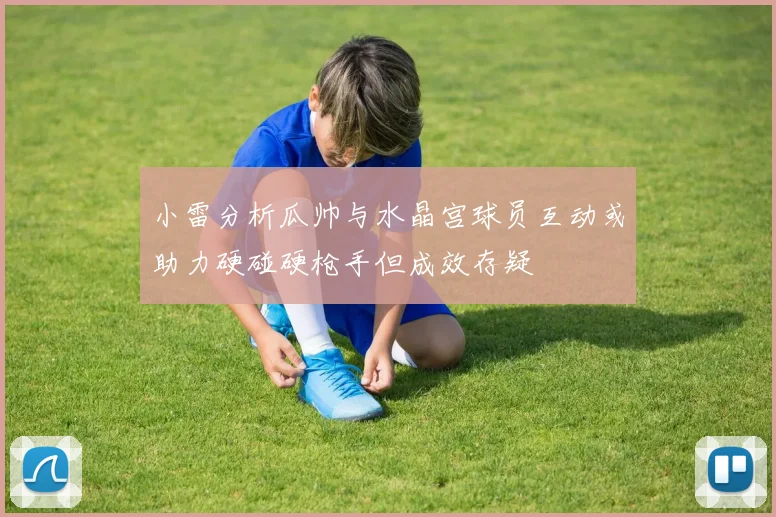 小雷分析瓜帅与水晶宫球员互动或助力硬碰硬枪手但成效存疑