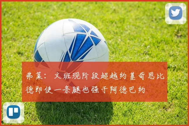弗莱：文班现阶段超越约基奇恩比德即使一条腿也强于阿德巴约