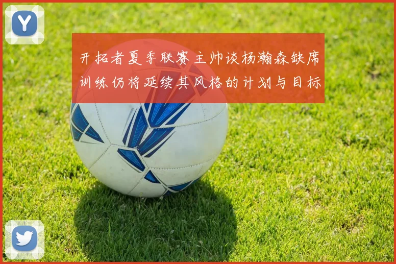 开拓者夏季联赛主帅谈杨瀚森缺席训练仍将延续其风格的计划与目标
