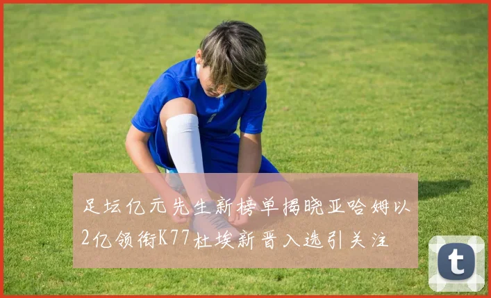 足坛亿元先生新榜单揭晓亚哈姆以2亿领衔K77杜埃新晋入选引关注