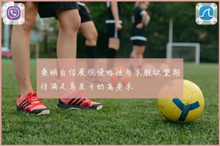 桑顿自信展现侵略性与求胜欲望期待满足乌度卡的高要求