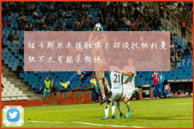 纽卡斯尔未接触俱乐部谈托纳利曼联不太可能求购他