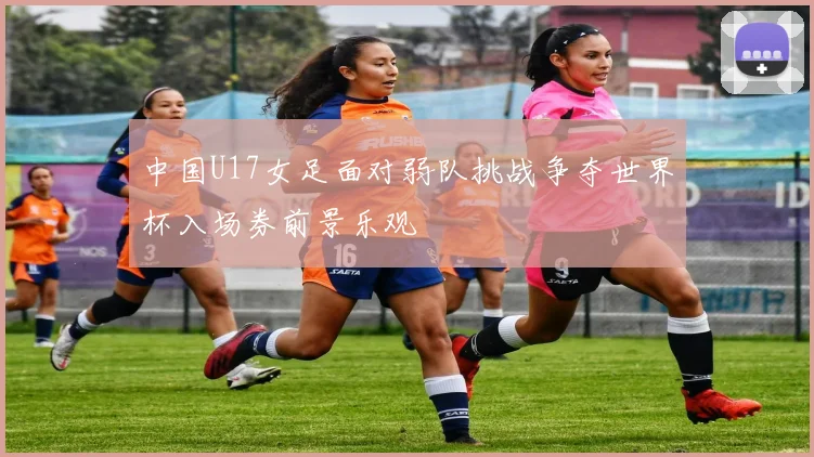 中国U17女足面对弱队挑战争夺世界杯入场券前景乐观