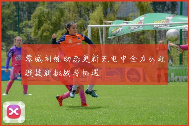 蓉城训练动态更新充电中全力以赴迎接新挑战与机遇