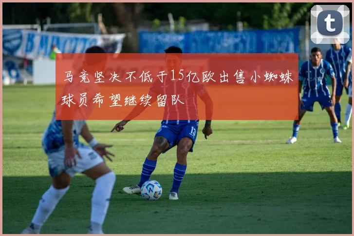 马竞坚决不低于15亿欧出售小蜘蛛球员希望继续留队