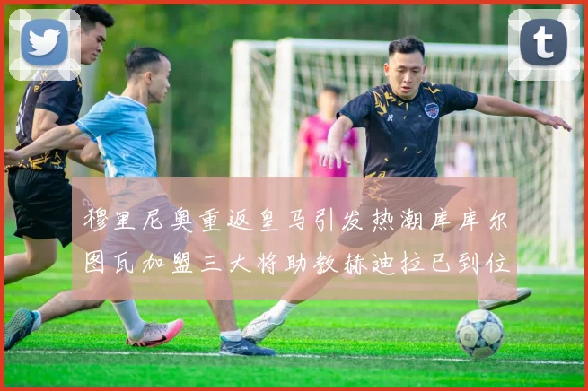 穆里尼奥重返皇马引发热潮库库尔图瓦加盟三大将助教赫迪拉已到位