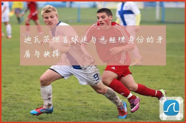 迪瓦茨坦言球迷与总经理身份的矛盾与抉择