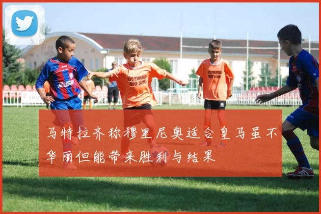 马特拉齐称穆里尼奥适合皇马虽不华丽但能带来胜利与结果
