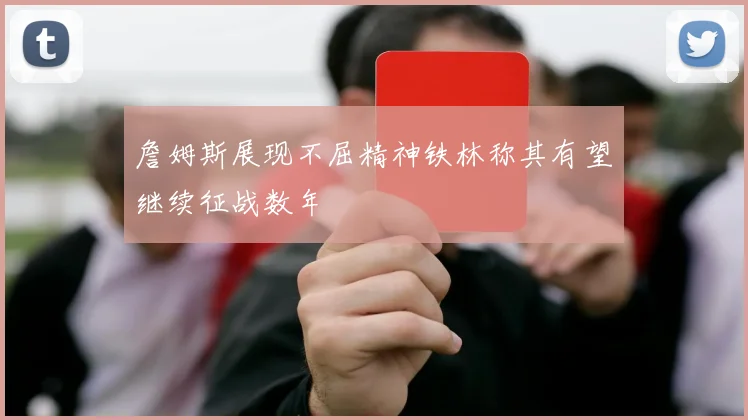 詹姆斯展现不屈精神铁林称其有望继续征战数年