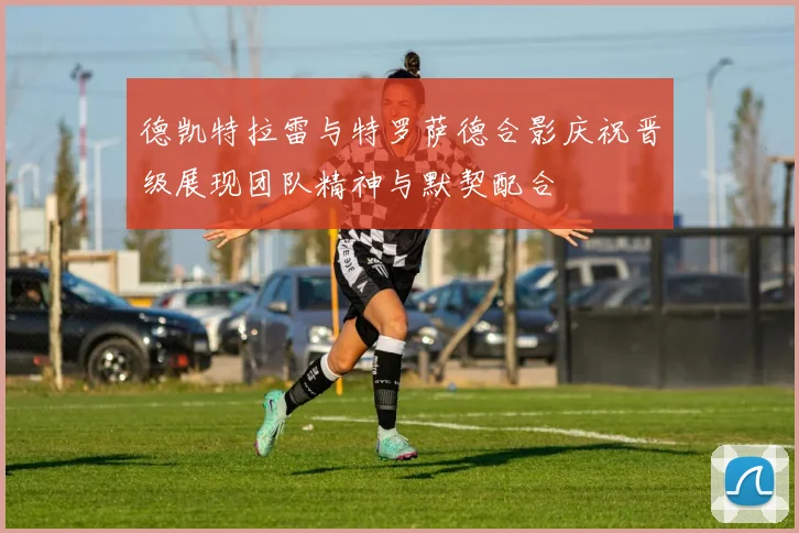 德凯特拉雷与特罗萨德合影庆祝晋级展现团队精神与默契配合