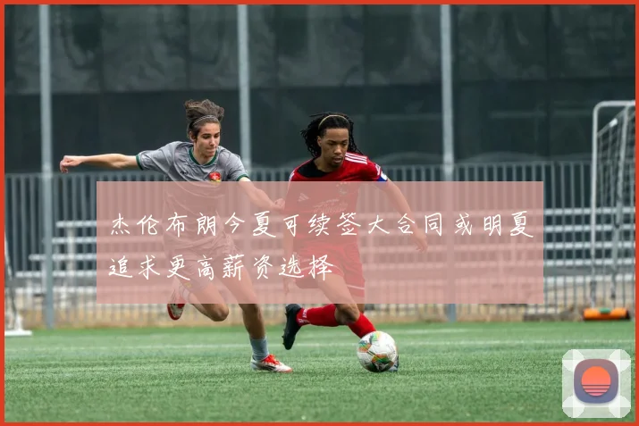 杰伦布朗今夏可续签大合同或明夏追求更高薪资选择
