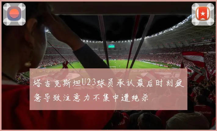 塔吉克斯坦U23球员承认最后时刻疲惫导致注意力不集中遭绝杀